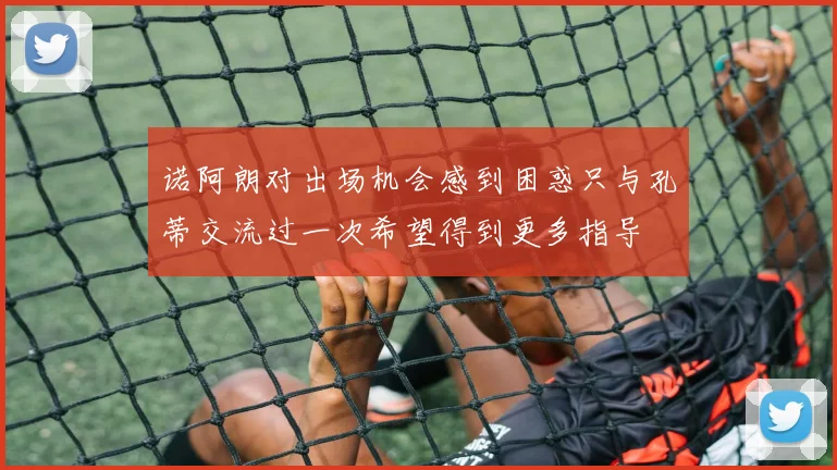 诺阿朗对出场机会感到困惑只与孔蒂交流过一次希望得到更多指导