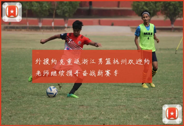 外援约克重返浙江男篮杭州欢迎约老师继续携手奋战新赛季