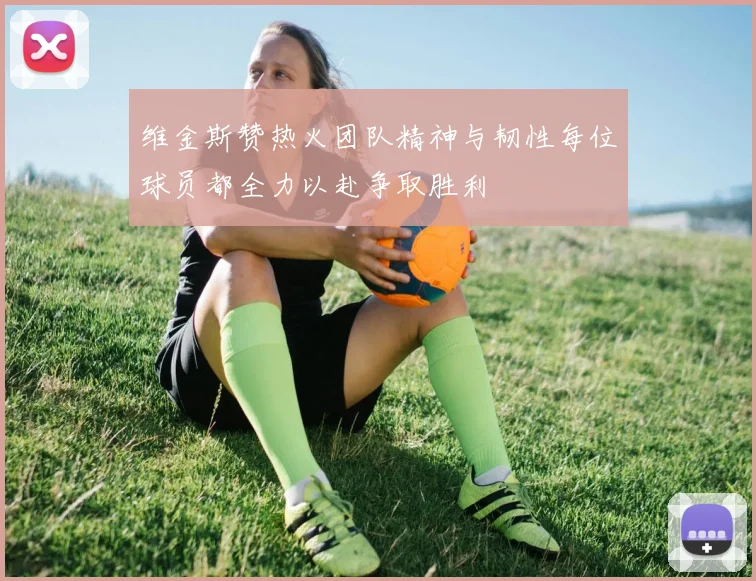 维金斯赞热火团队精神与韧性每位球员都全力以赴争取胜利