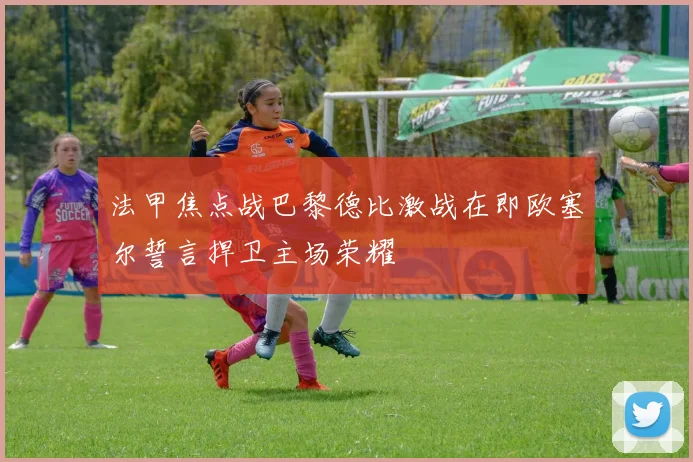 法甲焦点战巴黎德比激战在即欧塞尔誓言捍卫主场荣耀