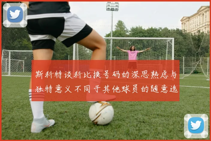 斯科特谈科比换号码的深思熟虑与独特意义不同于其他球员的随意选择