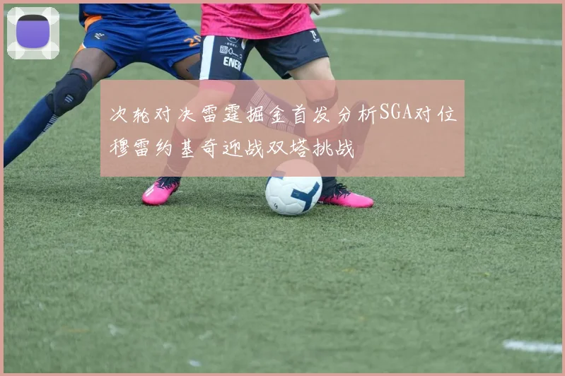次轮对决雷霆掘金首发分析SGA对位穆雷约基奇迎战双塔挑战