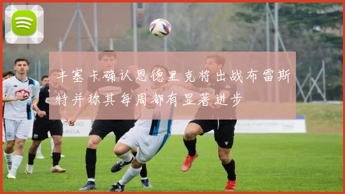 丰塞卡确认恩德里克将出战布雷斯特并称其每周都有显著进步
