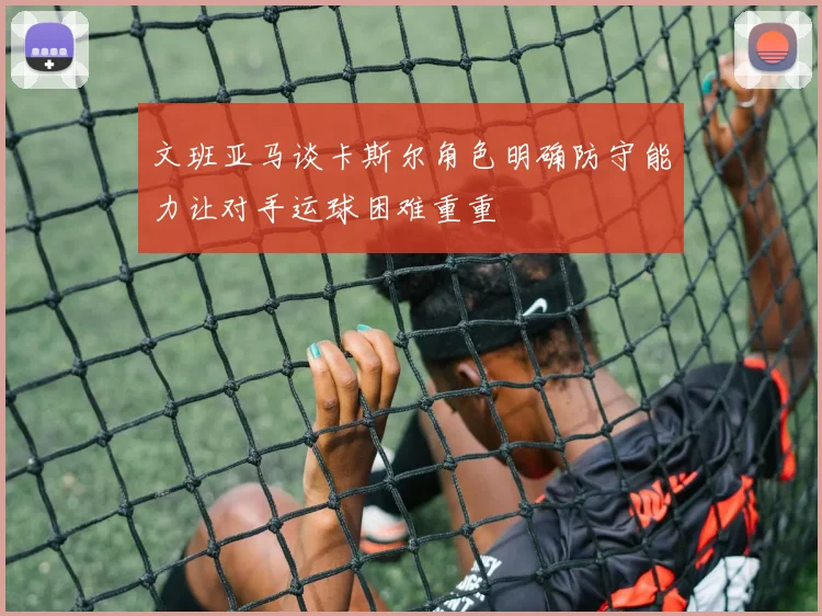文班亚马谈卡斯尔角色明确防守能力让对手运球困难重重