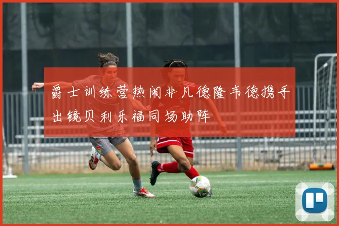 爵士训练营热闹非凡德隆韦德携手出镜贝利乐福同场助阵