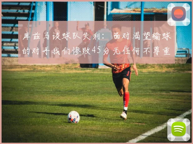 库兹马谈球队失利：面对渴望输球的对手我们惨败45分无任何不尊重之意