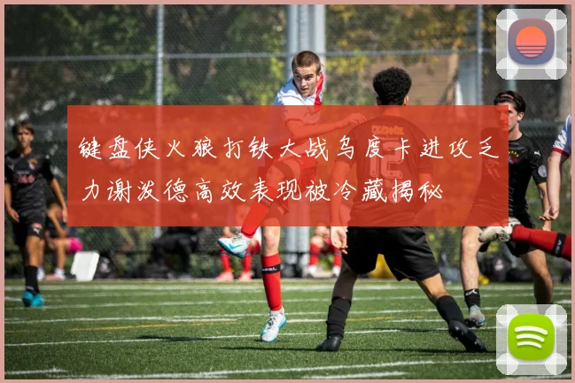 键盘侠火狼打铁大战乌度卡进攻乏力谢泼德高效表现被冷藏揭秘
