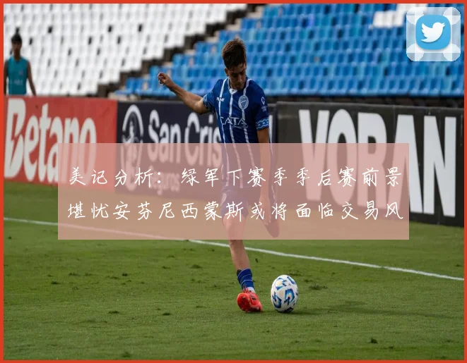 美记分析：绿军下赛季季后赛前景堪忧安芬尼西蒙斯或将面临交易风险
