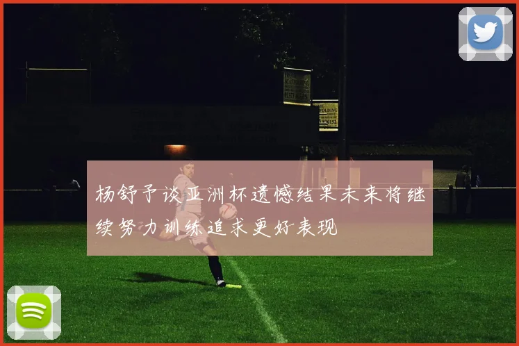 杨舒予谈亚洲杯遗憾结果未来将继续努力训练追求更好表现