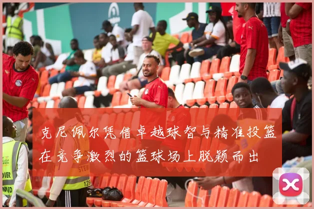 克尼佩尔凭借卓越球智与精准投篮在竞争激烈的篮球场上脱颖而出