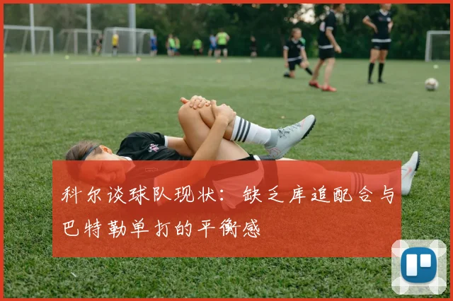 科尔谈球队现状：缺乏库追配合与巴特勒单打的平衡感