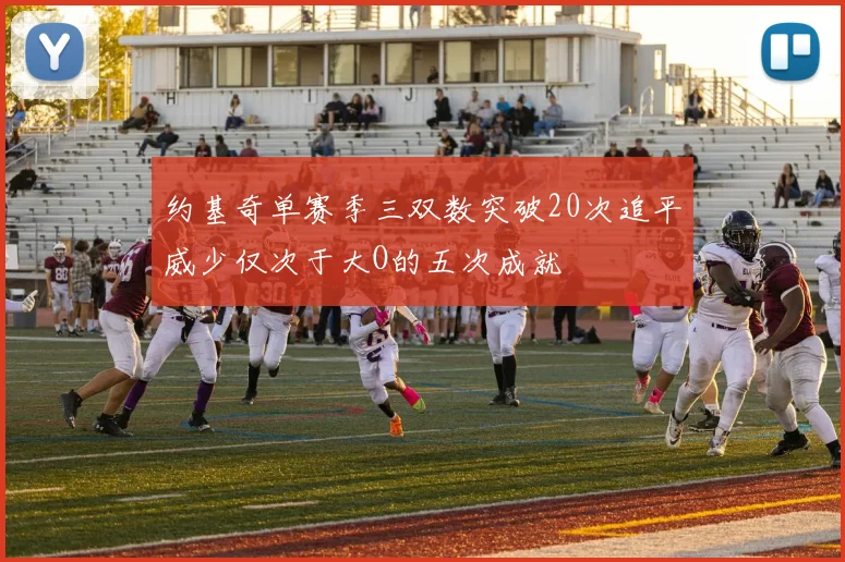 约基奇单赛季三双数突破20次追平威少仅次于大O的五次成就