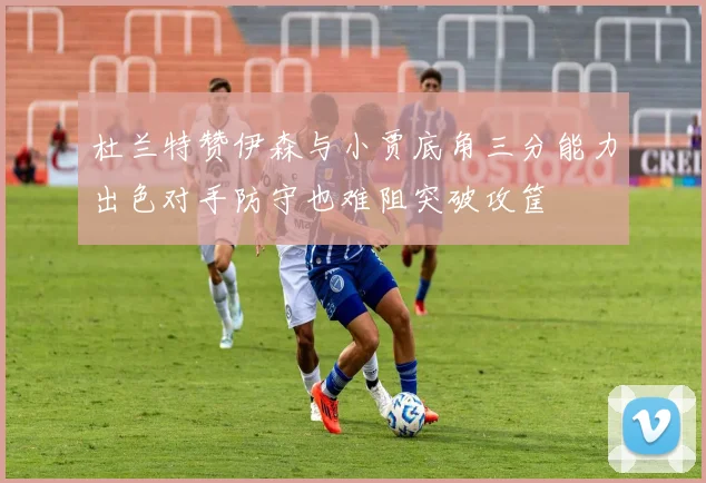 杜兰特赞伊森与小贾底角三分能力出色对手防守也难阻突破攻筐