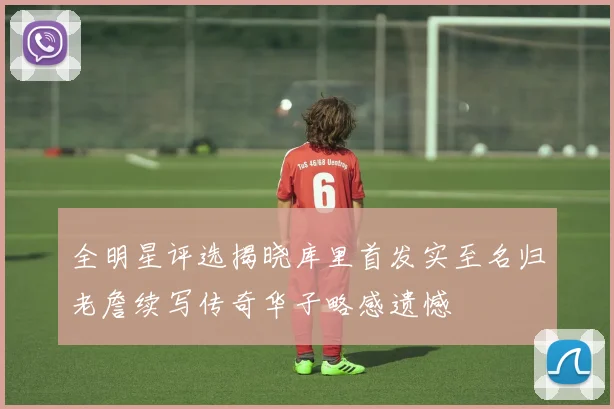 全明星评选揭晓库里首发实至名归老詹续写传奇华子略感遗憾
