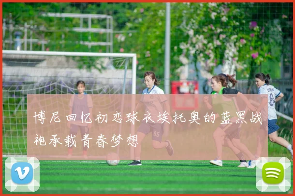 博尼回忆初恋球衣埃托奥的蓝黑战袍承载青春梦想