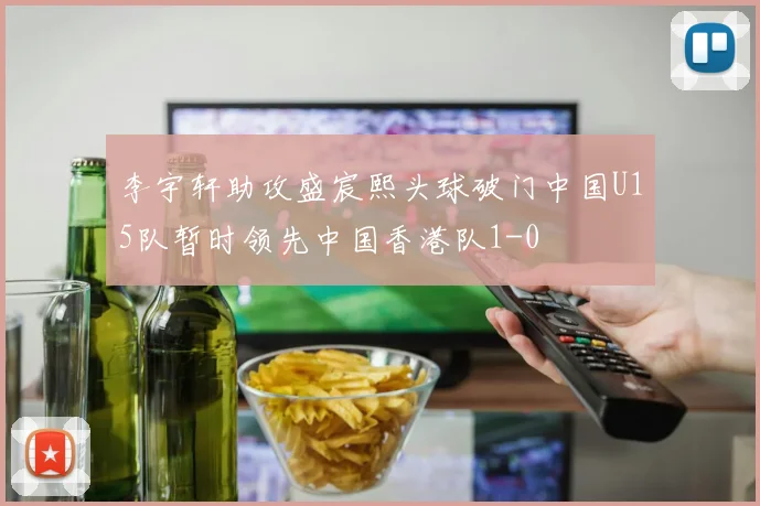 李宇轩助攻盛宸熙头球破门中国U15队暂时领先中国香港队1-0