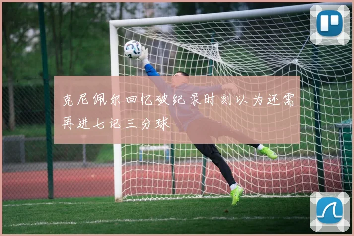 克尼佩尔回忆破纪录时刻以为还需再进七记三分球