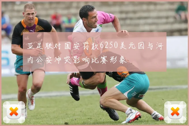 亚足联对国安罚款6250美元因与河内公安冲突影响比赛形象