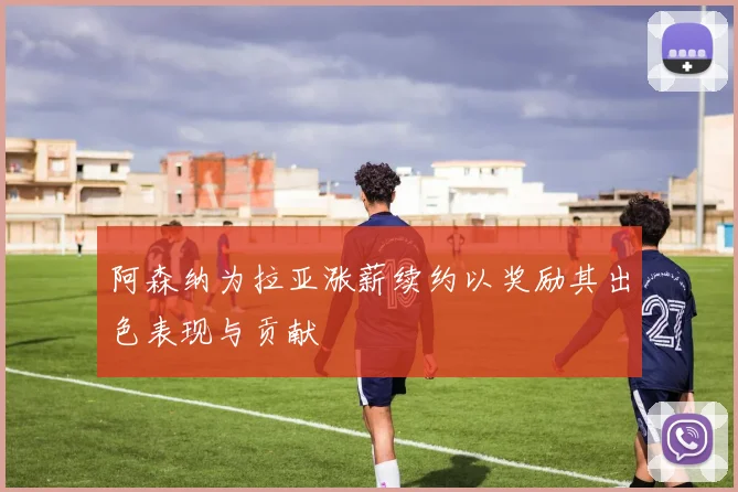 阿森纳为拉亚涨薪续约以奖励其出色表现与贡献