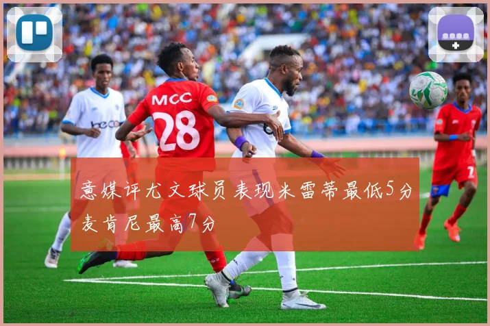 意媒评尤文球员表现米雷蒂最低5分麦肯尼最高7分