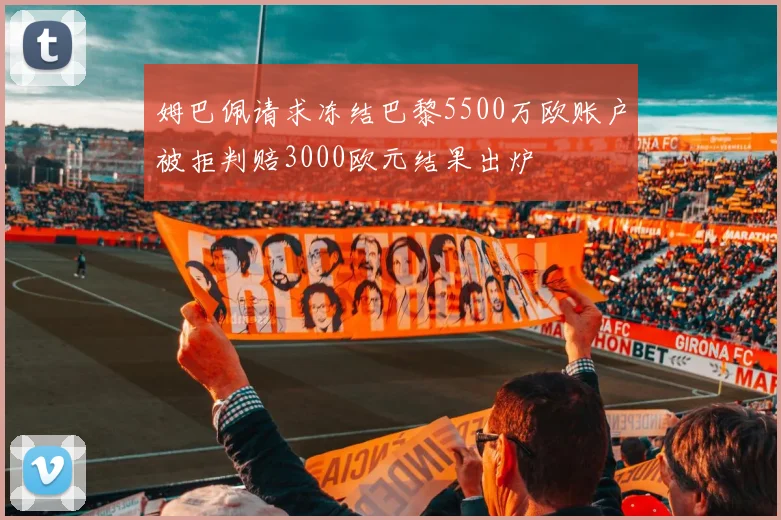 姆巴佩请求冻结巴黎5500万欧账户被拒判赔3000欧元结果出炉