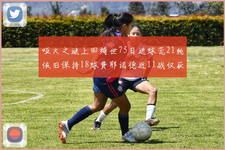 哑火之谜上田绮世75日进球荒21轮依旧保持18球费耶诺德近11战仅获3胜