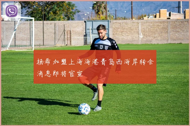 杨希加盟上海海港青岛西海岸转会消息即将官宣