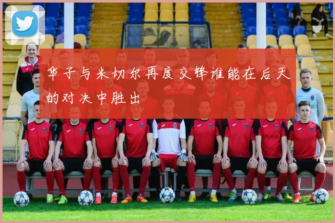 华子与米切尔再度交锋谁能在后天的对决中胜出
