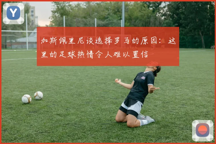 加斯佩里尼谈选择罗马的原因：这里的足球热情令人难以置信