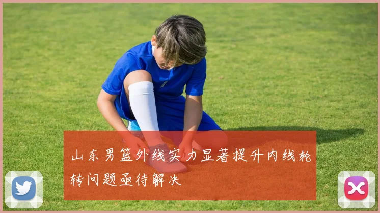 山东男篮外线实力显著提升内线轮转问题亟待解决