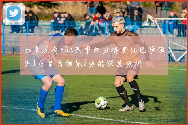 如果没有VAR西甲积分榜变化巴萨领先1分皇马领先2分的深度分析