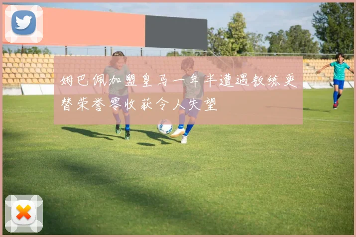 姆巴佩加盟皇马一年半遭遇教练更替荣誉零收获令人失望