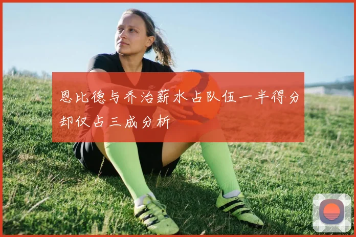 恩比德与乔治薪水占队伍一半得分却仅占三成分析