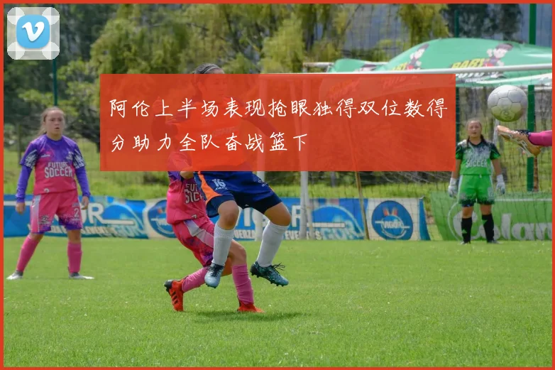 阿伦上半场表现抢眼独得双位数得分助力全队奋战篮下