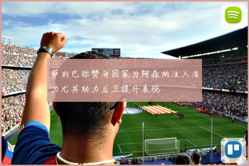 萨利巴称赞海因策为阿森纳注入活力尤其助力后卫提升表现
