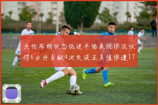 杰伦布朗状态低迷半场表现惨淡仅得6分并贡献4次失误正负值惨遭17