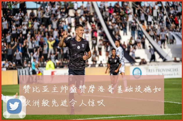 赞比亚主帅盛赞摩洛哥基础设施如欧洲般先进令人惊叹