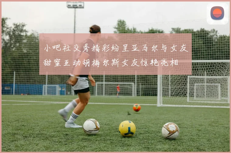 小吧社交秀精彩纷呈亚马尔与女友甜蜜互动胡梅尔斯女友惊艳亮相