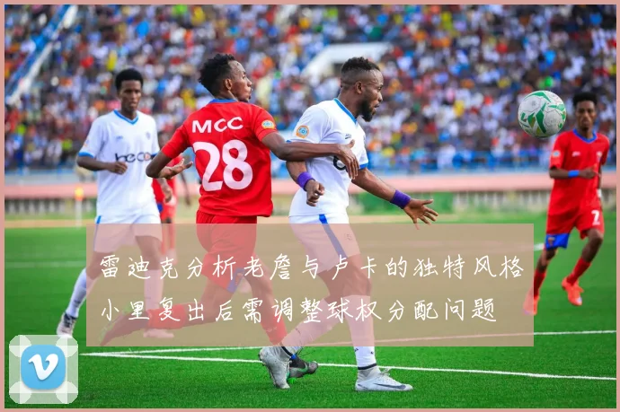 雷迪克分析老詹与卢卡的独特风格小里复出后需调整球权分配问题