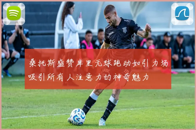 桑托斯盛赞库里无球跑动如引力场吸引所有人注意力的神奇魅力