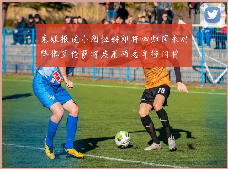 意媒报道小图拉姆即将回归国米对阵佛罗伦萨将启用两名年轻门将